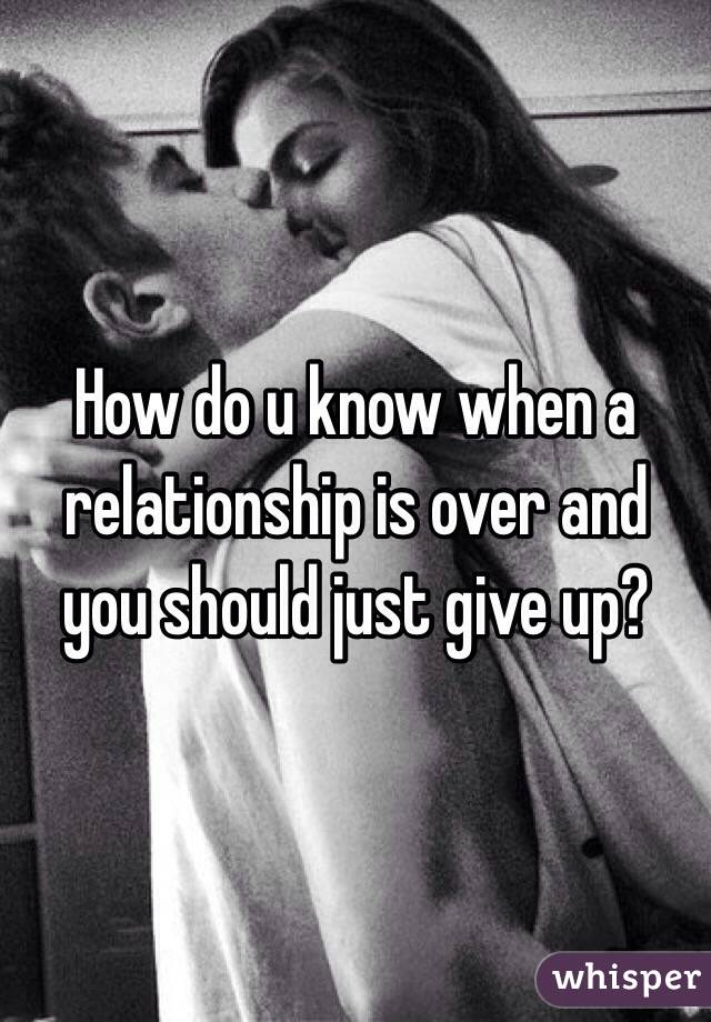 How do u know when a relationship is over and you should just give up?