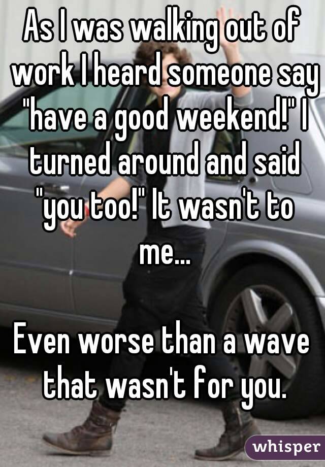 As I was walking out of work I heard someone say "have a good weekend!" I turned around and said "you too!" It wasn't to me...

Even worse than a wave that wasn't for you.