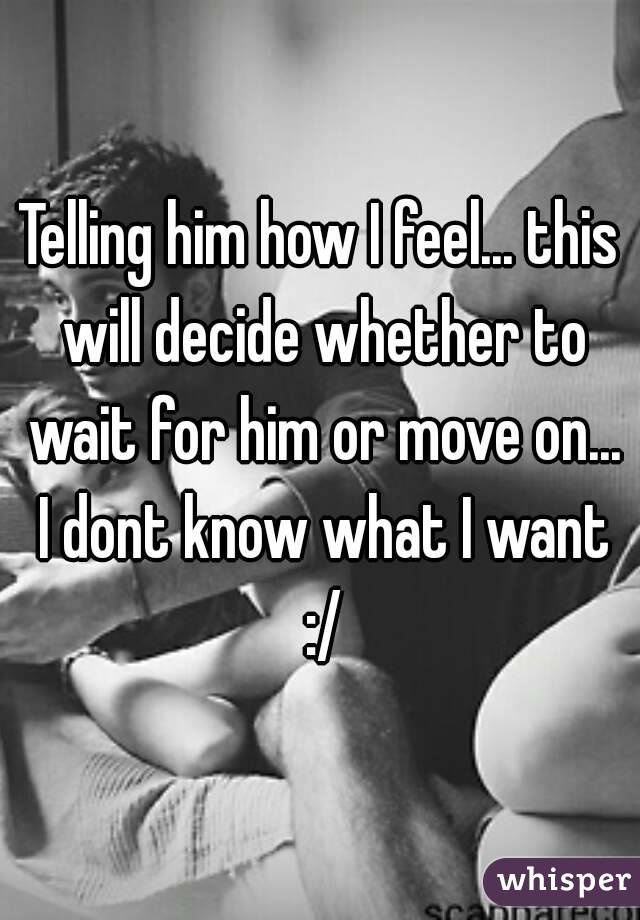 Telling him how I feel... this will decide whether to wait for him or move on... I dont know what I want :/
