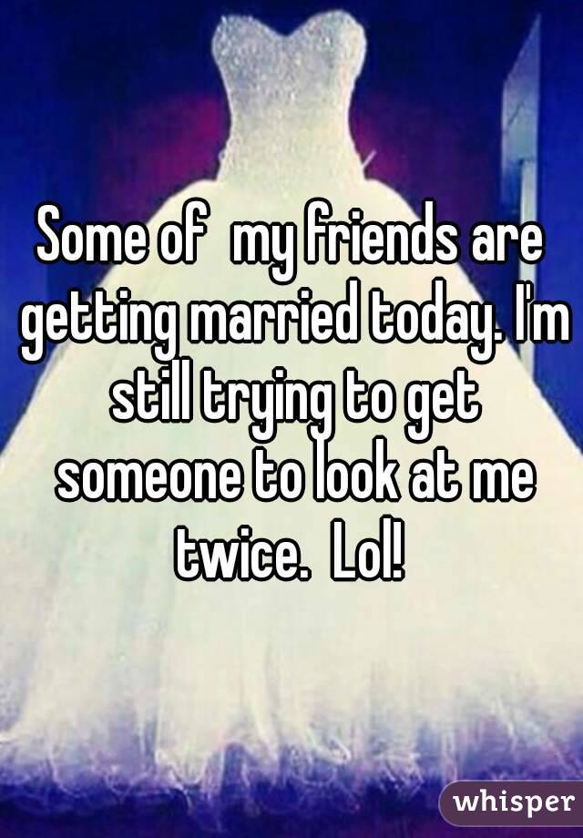 Some of  my friends are getting married today. I'm still trying to get someone to look at me twice.  Lol! 