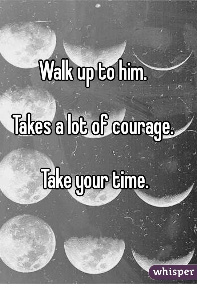 Walk up to him. 

Takes a lot of courage. 

Take your time.