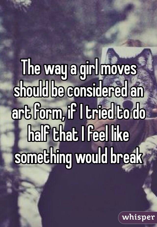 The way a girl moves should be considered an art form, if I tried to do half that I feel like something would break 