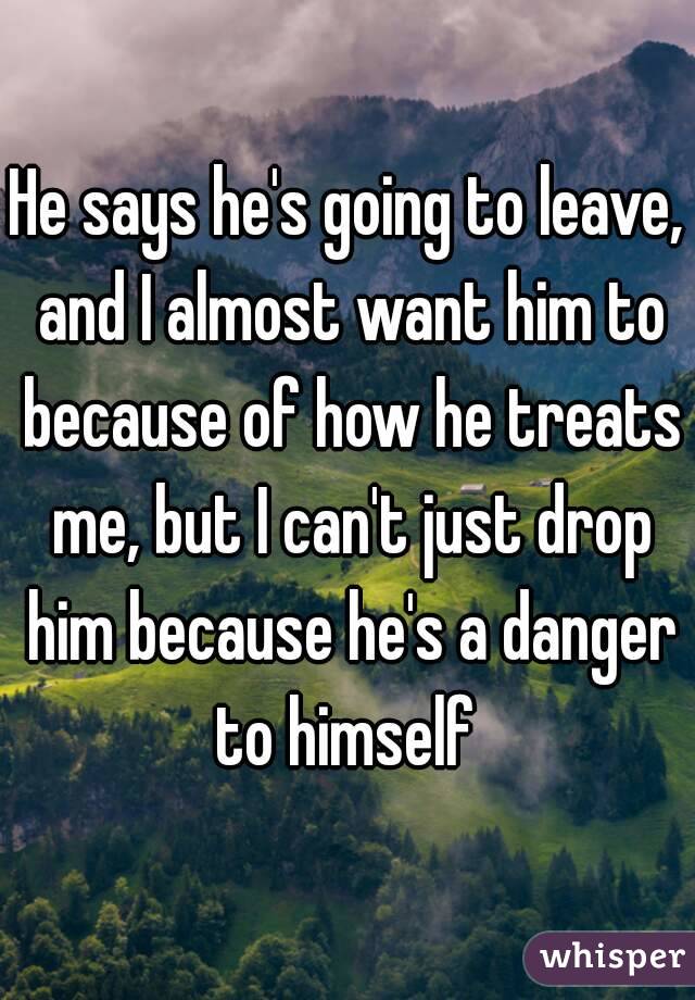 He says he's going to leave, and I almost want him to because of how he treats me, but I can't just drop him because he's a danger to himself 