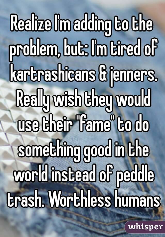 Realize I'm adding to the problem, but: I'm tired of kartrashicans & jenners. Really wish they would use their "fame" to do something good in the world instead of peddle trash. Worthless humans