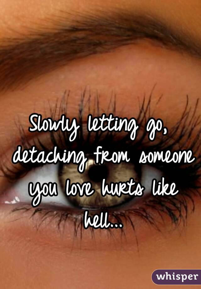 Slowly letting go, detaching from someone you love hurts like hell...
