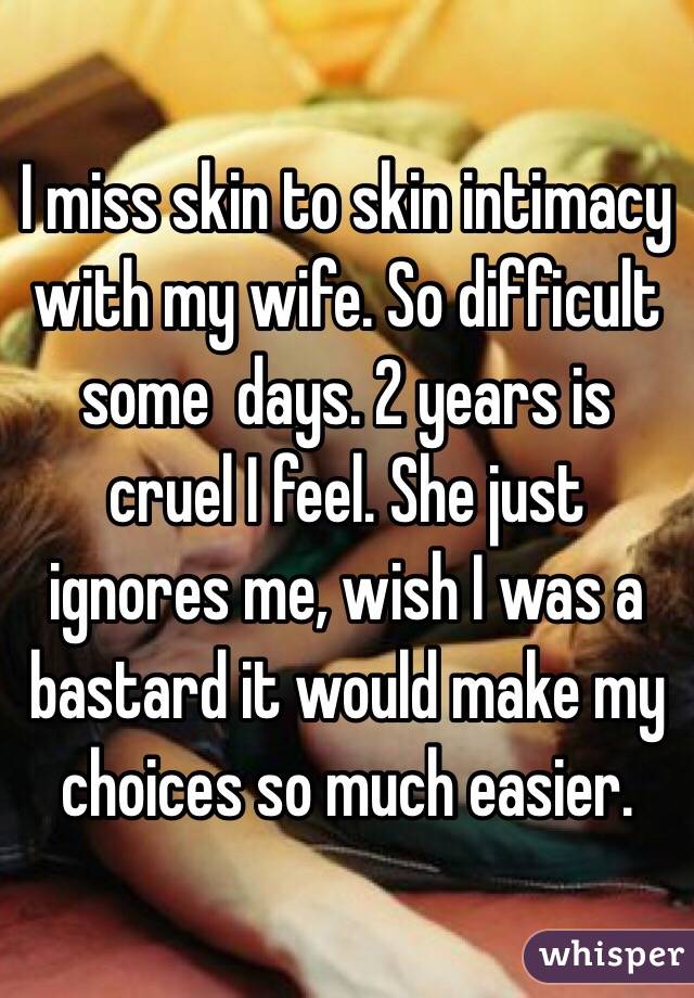 I miss skin to skin intimacy with my wife. So difficult some  days. 2 years is cruel I feel. She just ignores me, wish I was a bastard it would make my choices so much easier. 