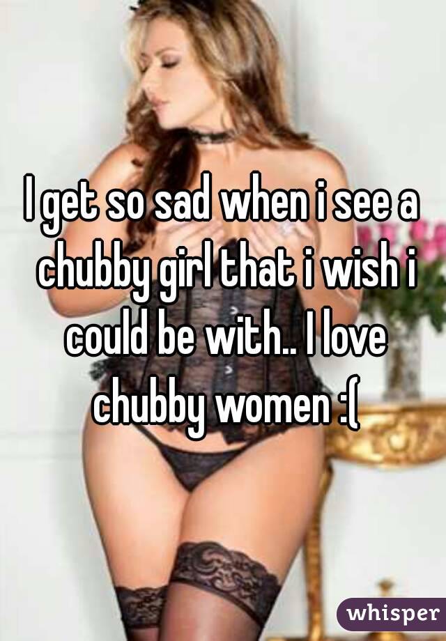 I get so sad when i see a chubby girl that i wish i could be with.. I love chubby women :(
