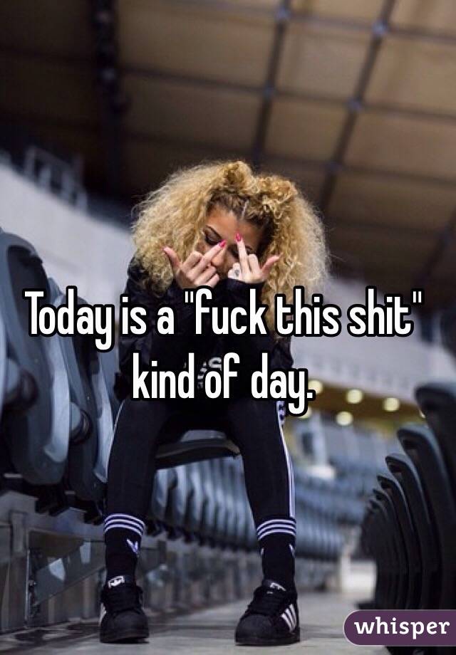 Today is a "fuck this shit" kind of day. 