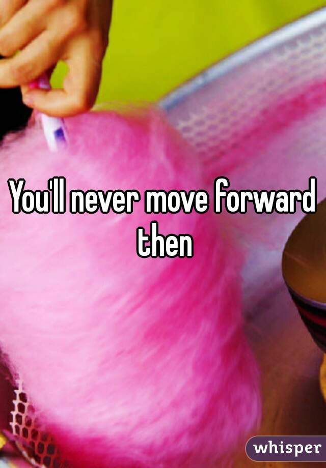 You'll never move forward then