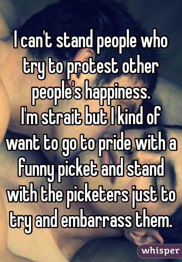 I can't stand people who try to protest other people's happiness. 
I'm strait but I kind of want to go to pride with a funny picket and stand with the picketers just to try and embarrass them. 