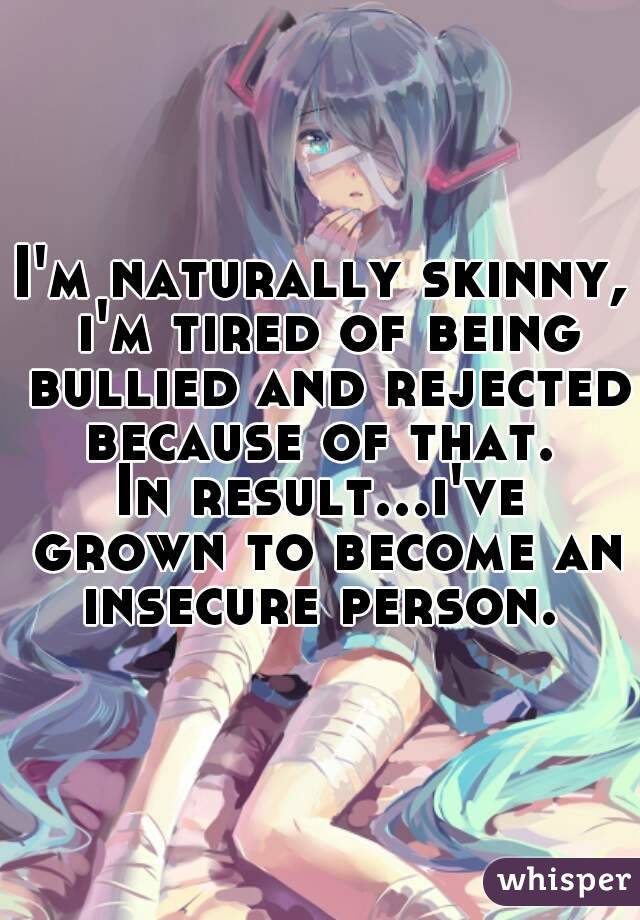 I'm naturally skinny, i'm tired of being bullied and rejected because of that. 
In result...i've grown to become an insecure person. 