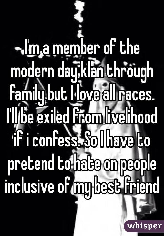 I'm a member of the modern day klan through family but I love all races. I'll be exiled from livelihood if i confess. So I have to pretend to hate on people inclusive of my best friend