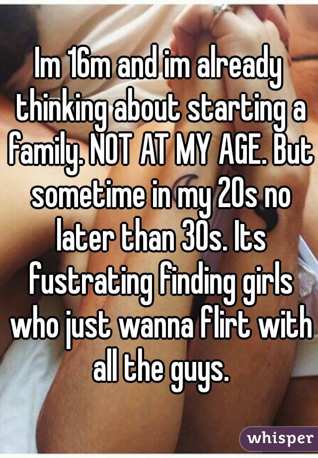 Im 16m and im already thinking about starting a family. NOT AT MY AGE. But sometime in my 20s no later than 30s. Its fustrating finding girls who just wanna flirt with all the guys.