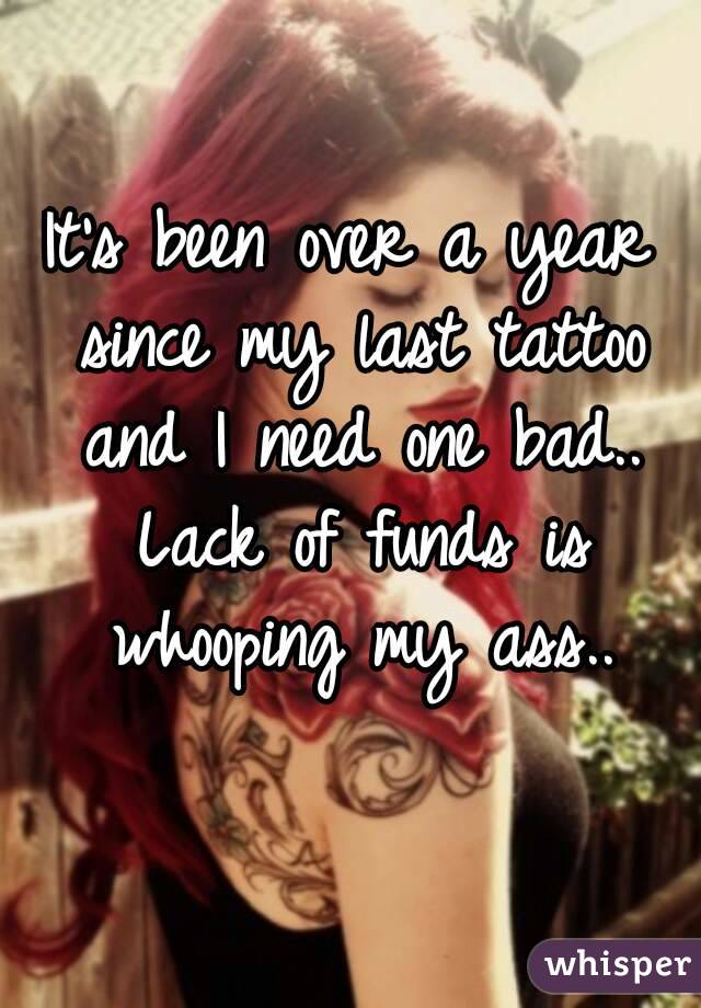 It's been over a year since my last tattoo and I need one bad.. Lack of funds is whooping my ass..