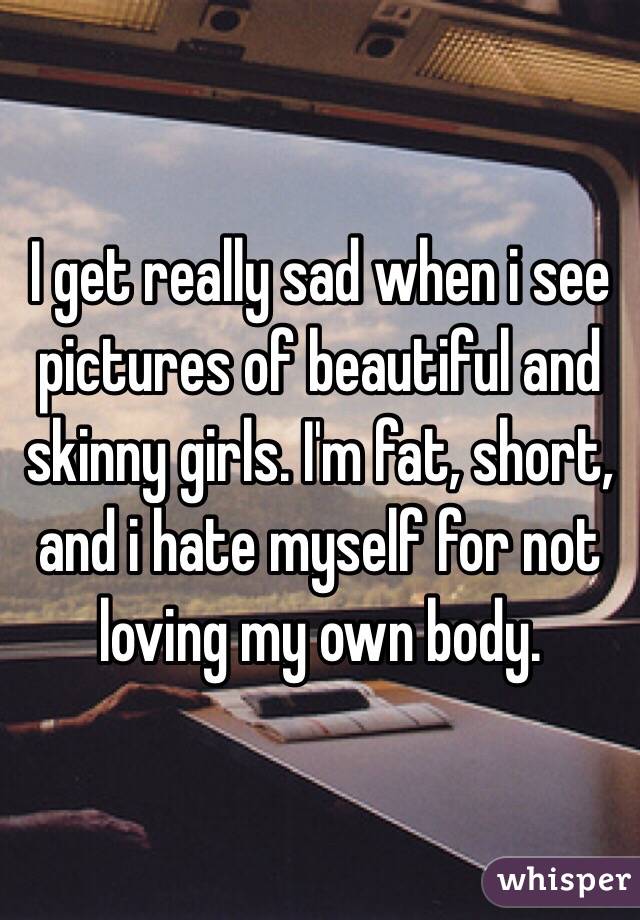 I get really sad when i see pictures of beautiful and skinny girls. I'm fat, short, and i hate myself for not loving my own body. 
