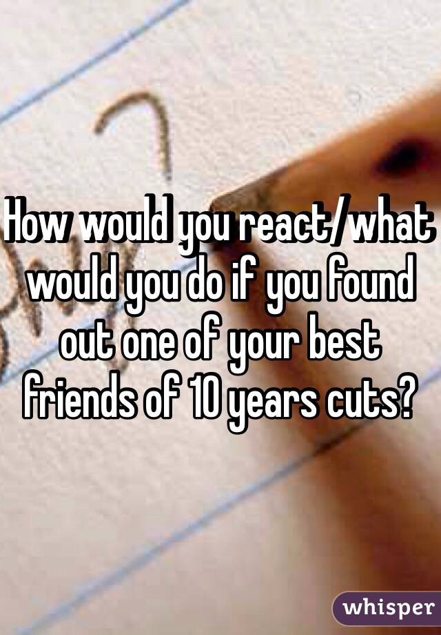 How would you react/what would you do if you found out one of your best friends of 10 years cuts?