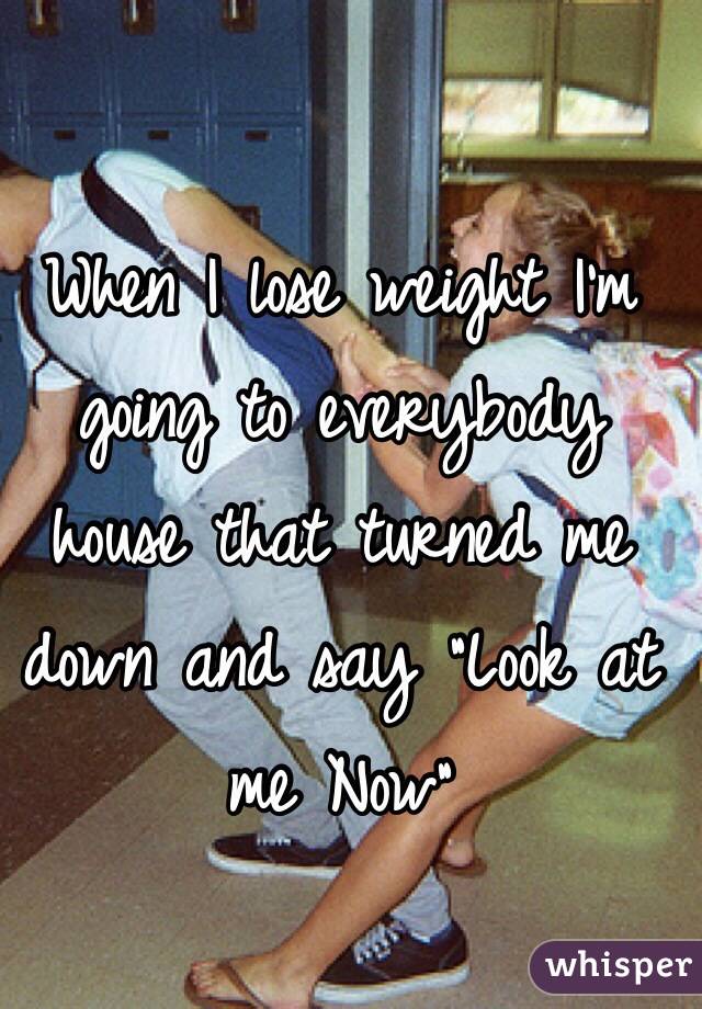 When I lose weight I'm going to everybody house that turned me down and say "Look at me Now"