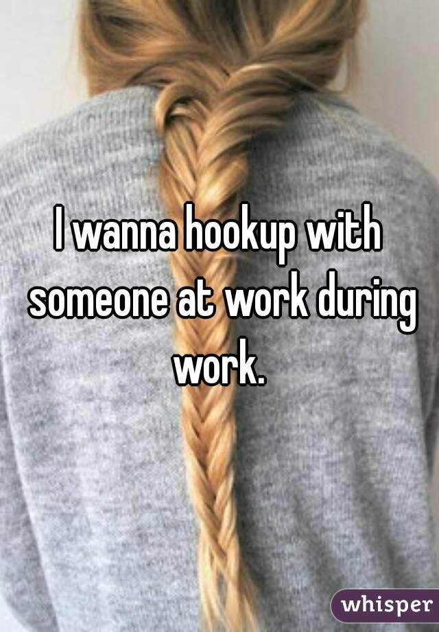 I wanna hookup with someone at work during work. 