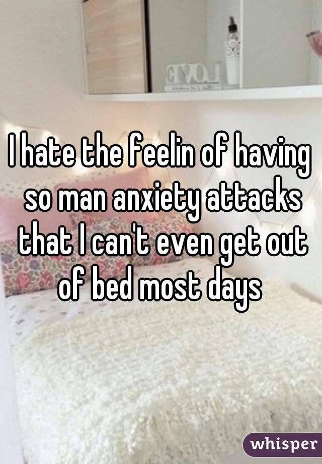 I hate the feelin of having so man anxiety attacks that I can't even get out of bed most days 