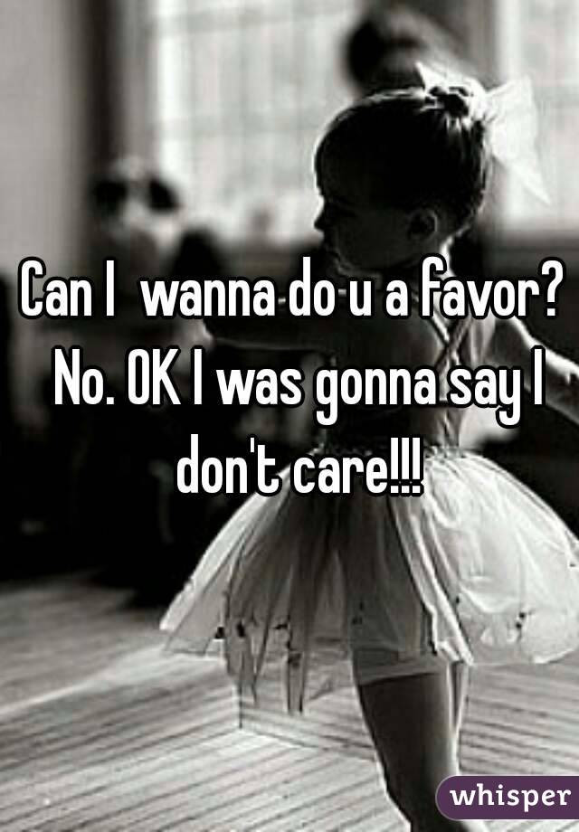 Can I  wanna do u a favor? No. OK I was gonna say I don't care!!!