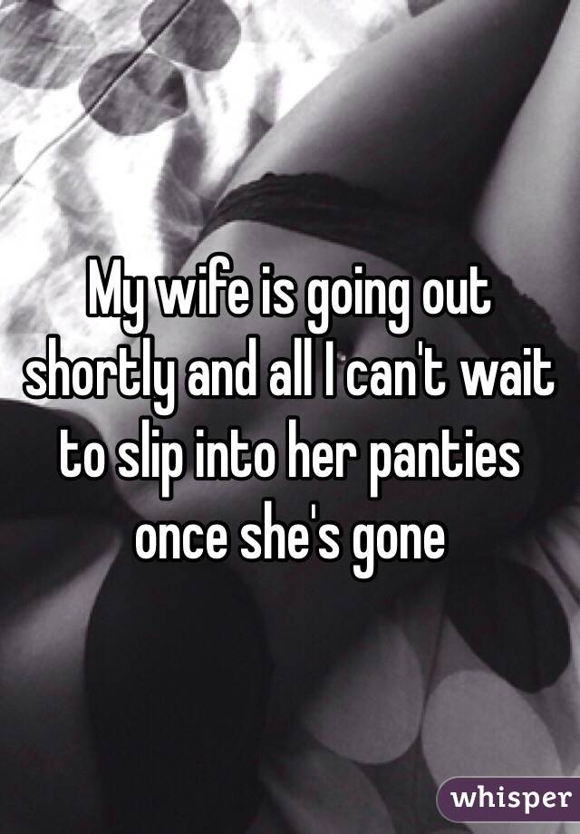 My wife is going out shortly and all I can't wait to slip into her panties once she's gone 
