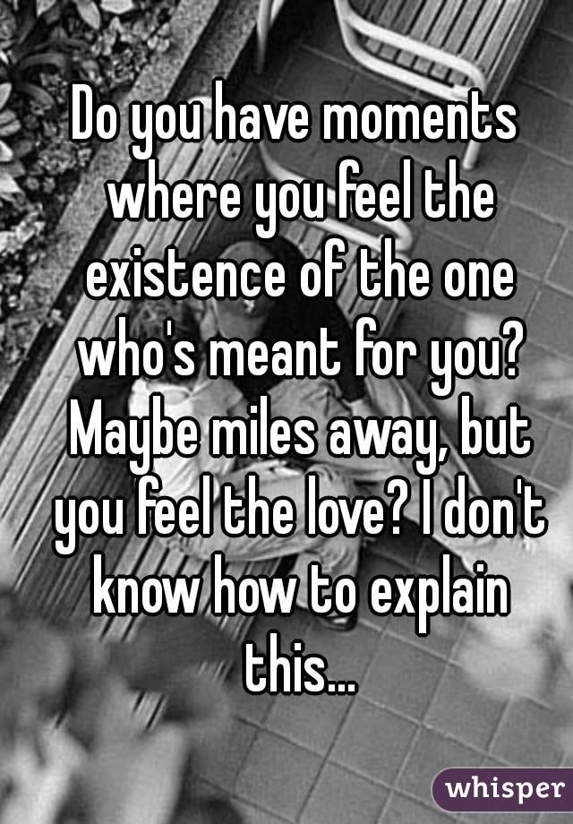 Do you have moments where you feel the existence of the one who's meant for you? Maybe miles away, but you feel the love? I don't know how to explain this...