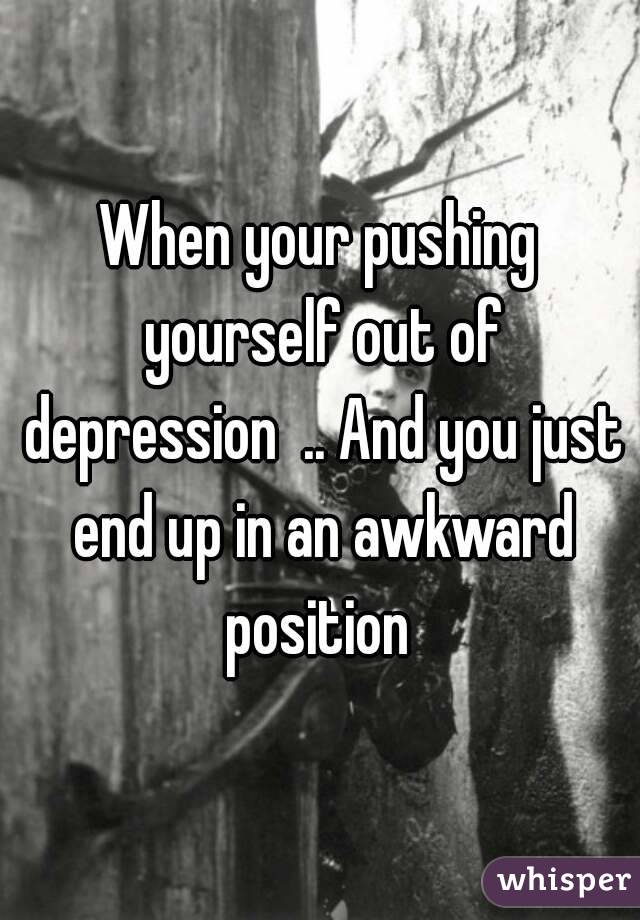 When your pushing yourself out of depression  .. And you just end up in an awkward position 