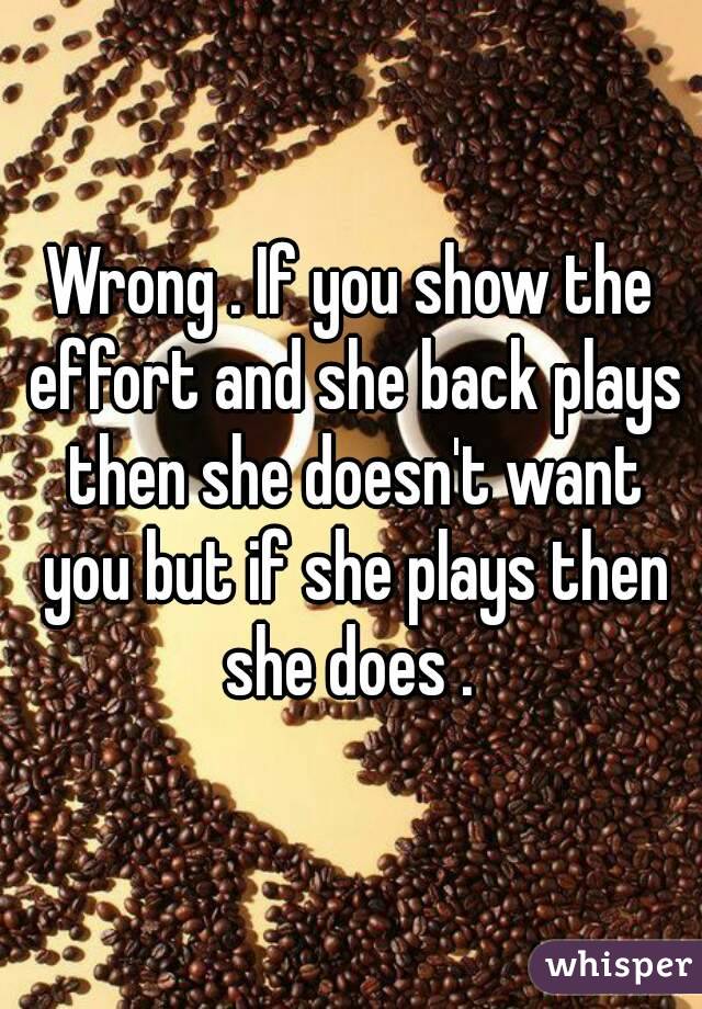 Wrong . If you show the effort and she back plays then she doesn't want you but if she plays then she does . 