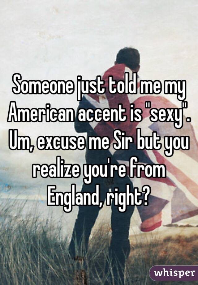 Someone just told me my American accent is "sexy". Um, excuse me Sir but you realize you're from England, right? 