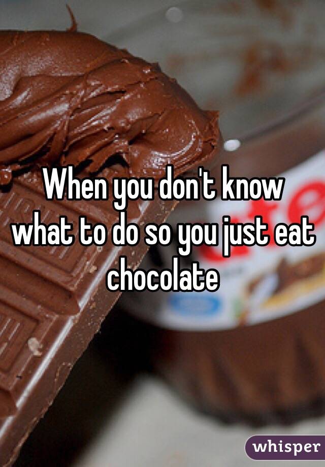 When you don't know what to do so you just eat chocolate 