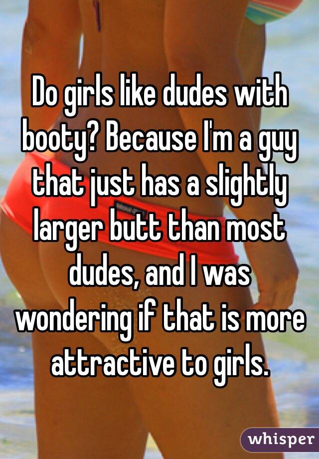 Do girls like dudes with booty? Because I'm a guy that just has a slightly larger butt than most dudes, and I was wondering if that is more attractive to girls.
