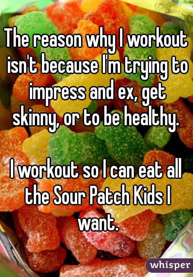 The reason why I workout isn't because I'm trying to impress and ex, get skinny, or to be healthy. 

I workout so I can eat all the Sour Patch Kids I want.