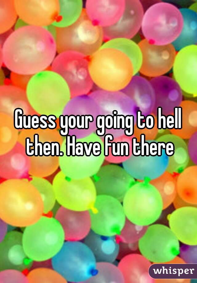 Guess your going to hell then. Have fun there