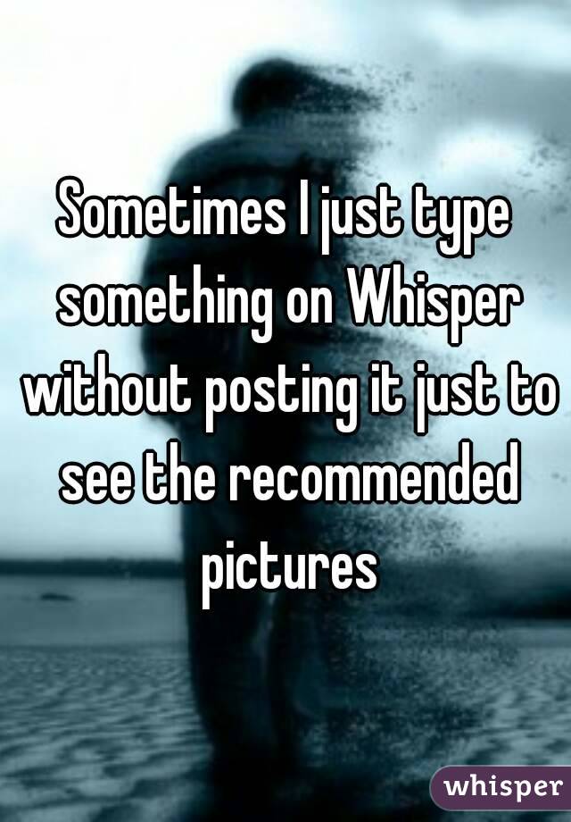 Sometimes I just type something on Whisper without posting it just to see the recommended pictures
