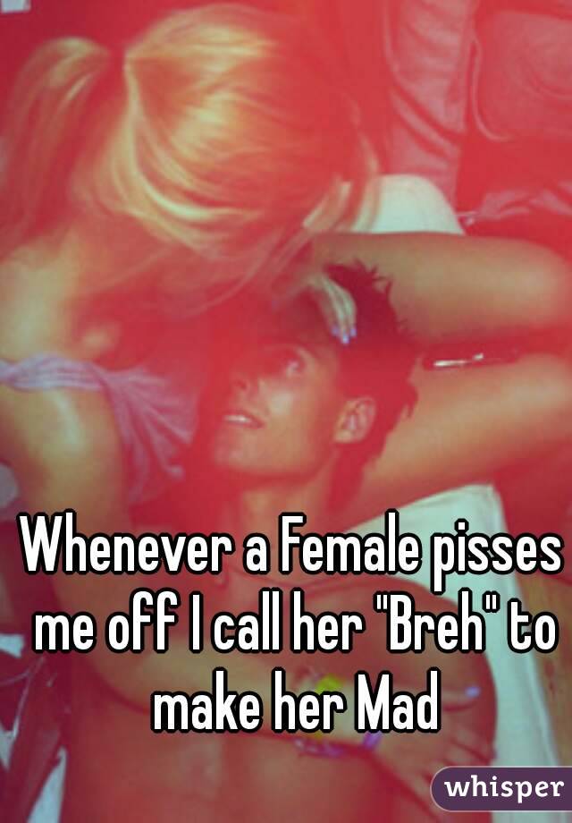 Whenever a Female pisses me off I call her "Breh" to make her Mad