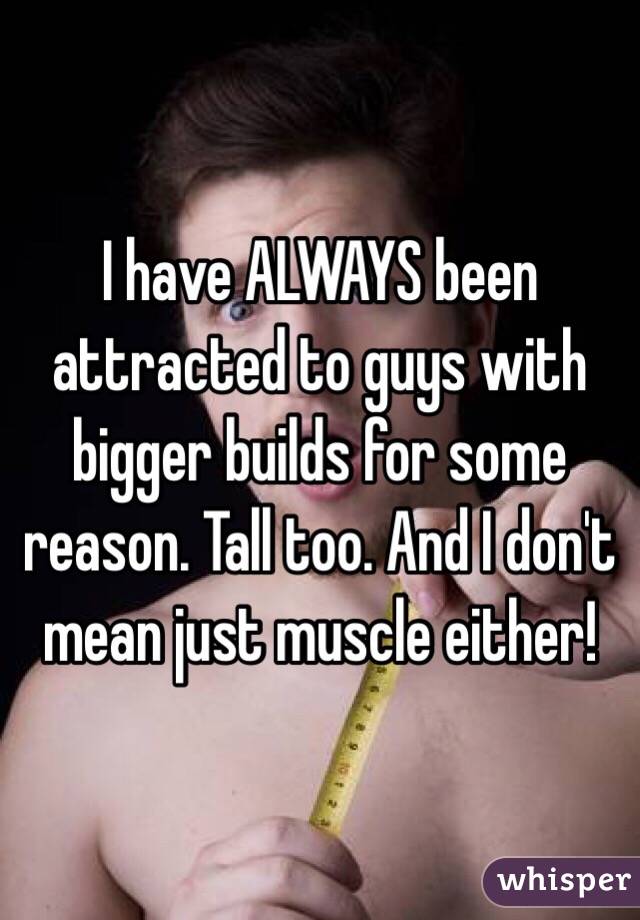 I have ALWAYS been attracted to guys with bigger builds for some reason. Tall too. And I don't mean just muscle either! 
