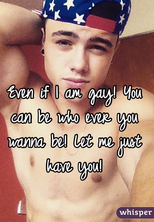 Even if I am gay! You can be who ever you wanna be! Let me just have you! 