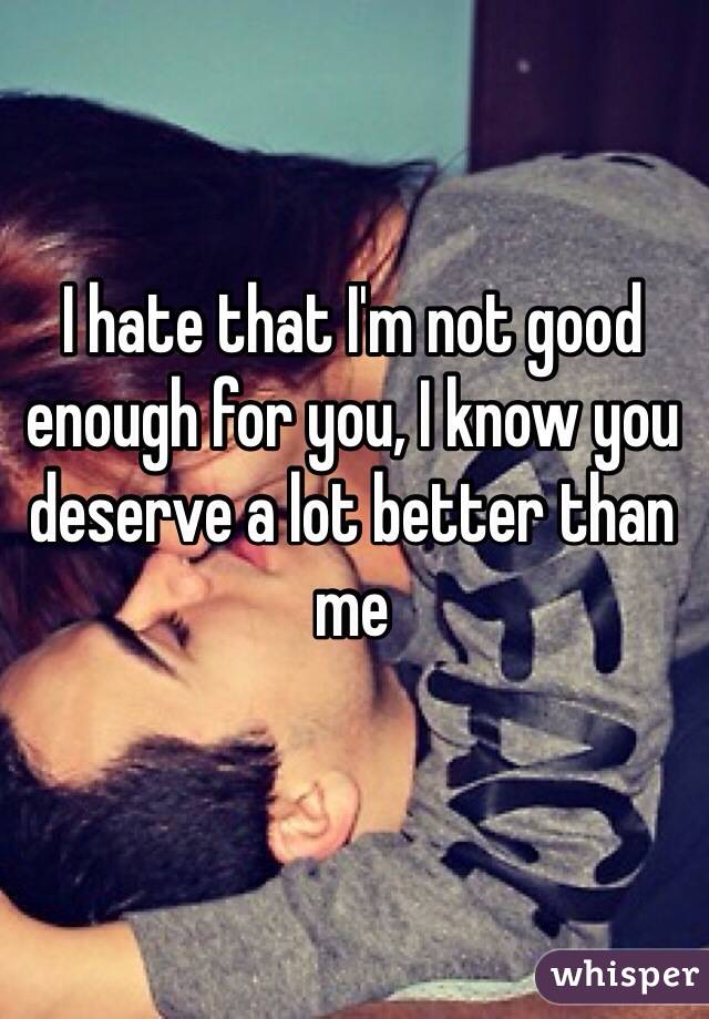 I hate that I'm not good enough for you, I know you deserve a lot better than me