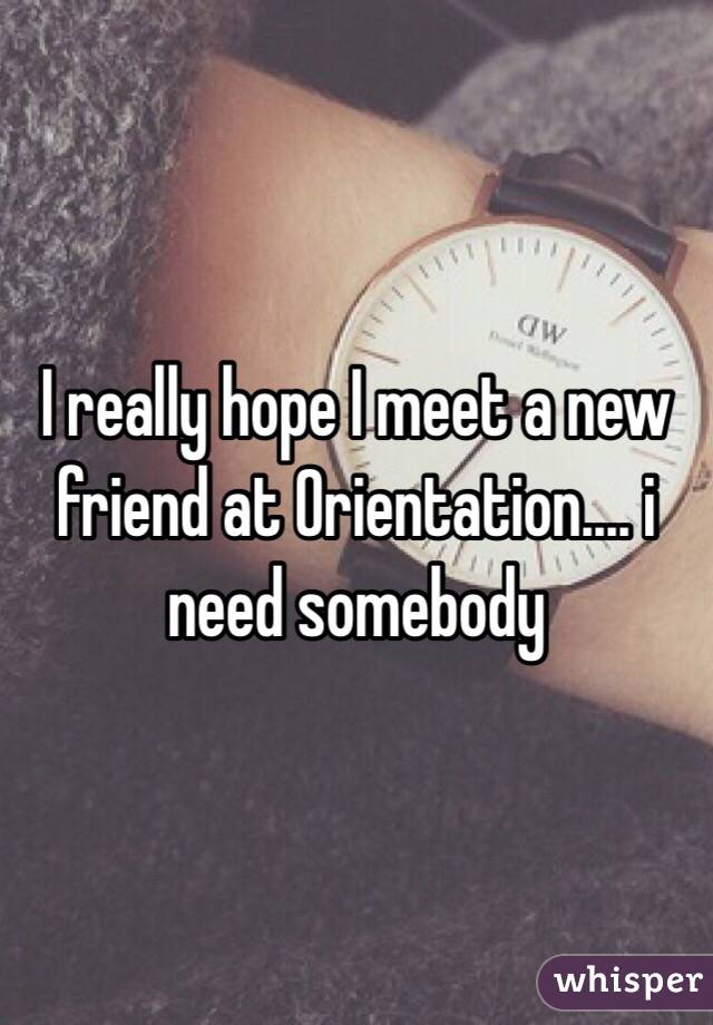 I really hope I meet a new friend at Orientation.... i need somebody