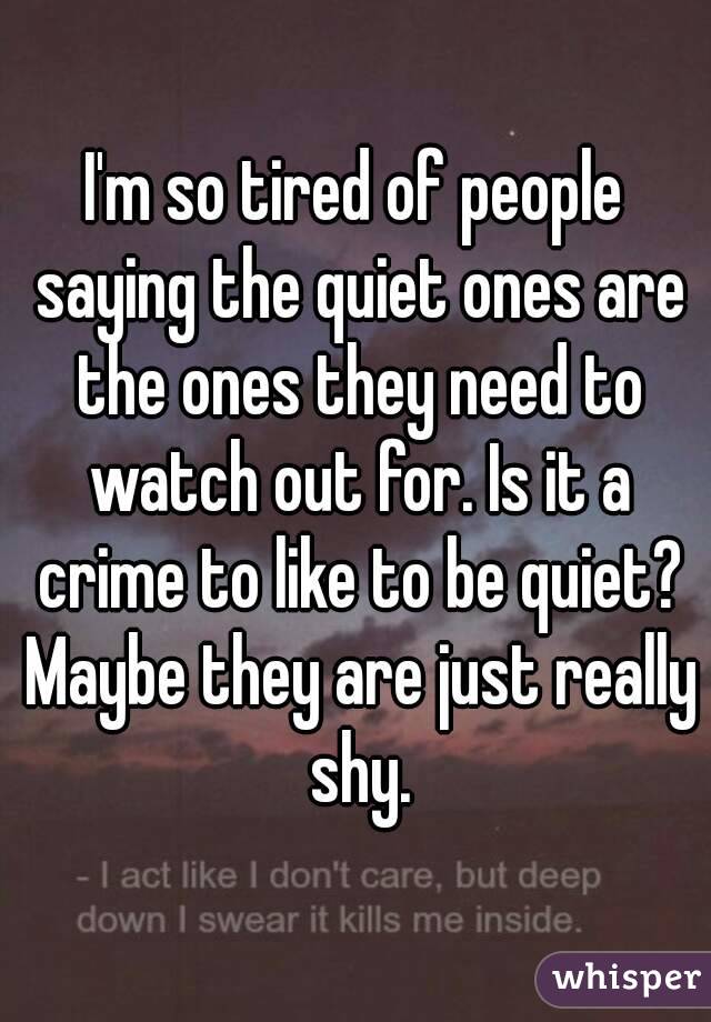 I'm so tired of people saying the quiet ones are the ones they need to watch out for. Is it a crime to like to be quiet? Maybe they are just really shy.