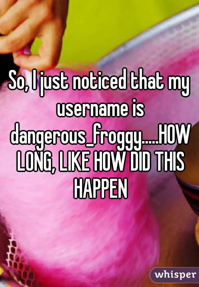 So, I just noticed that my username is dangerous_froggy.....HOW LONG, LIKE HOW DID THIS HAPPEN