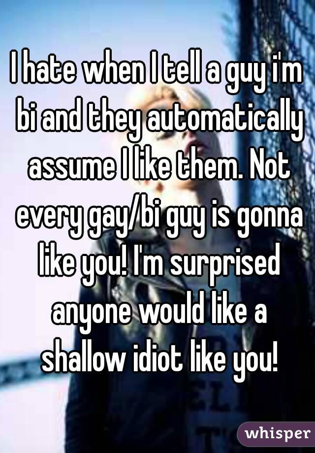 I hate when I tell a guy i'm bi and they automatically assume I like them. Not every gay/bi guy is gonna like you! I'm surprised anyone would like a shallow idiot like you!