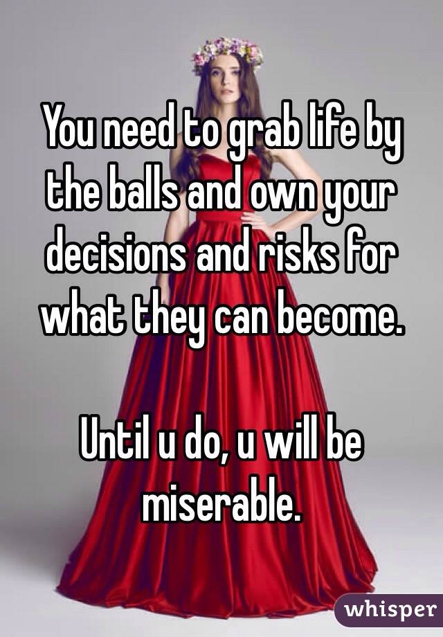 You need to grab life by the balls and own your decisions and risks for what they can become.  

Until u do, u will be miserable.