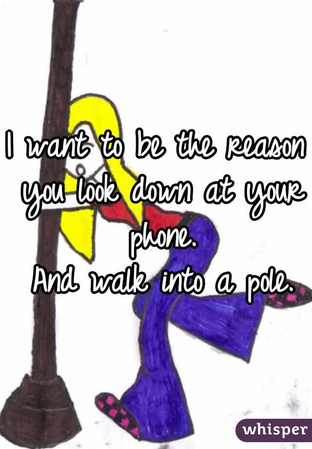 I want to be the reason you look down at your phone.
 And walk into a pole.