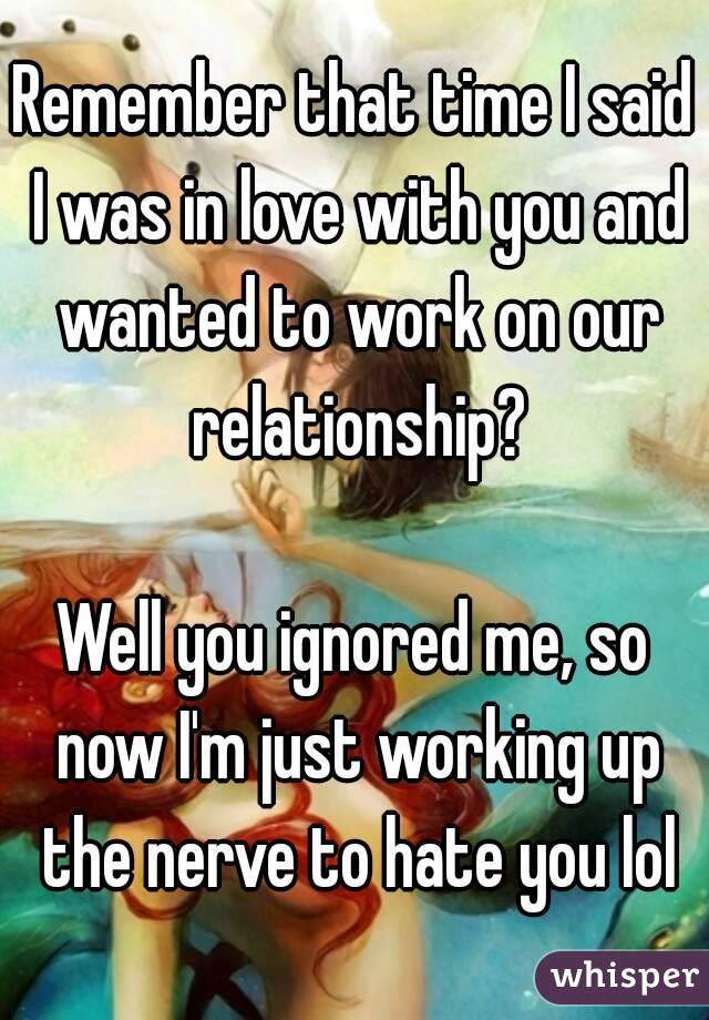 Remember that time I said I was in love with you and wanted to work on our relationship?

Well you ignored me, so now I'm just working up the nerve to hate you lol