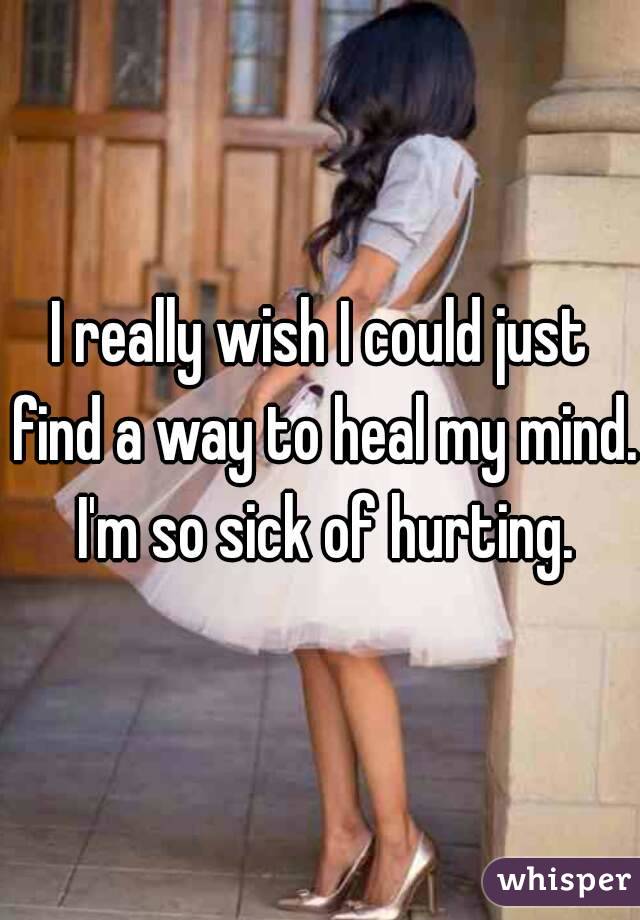 I really wish I could just find a way to heal my mind. I'm so sick of hurting.