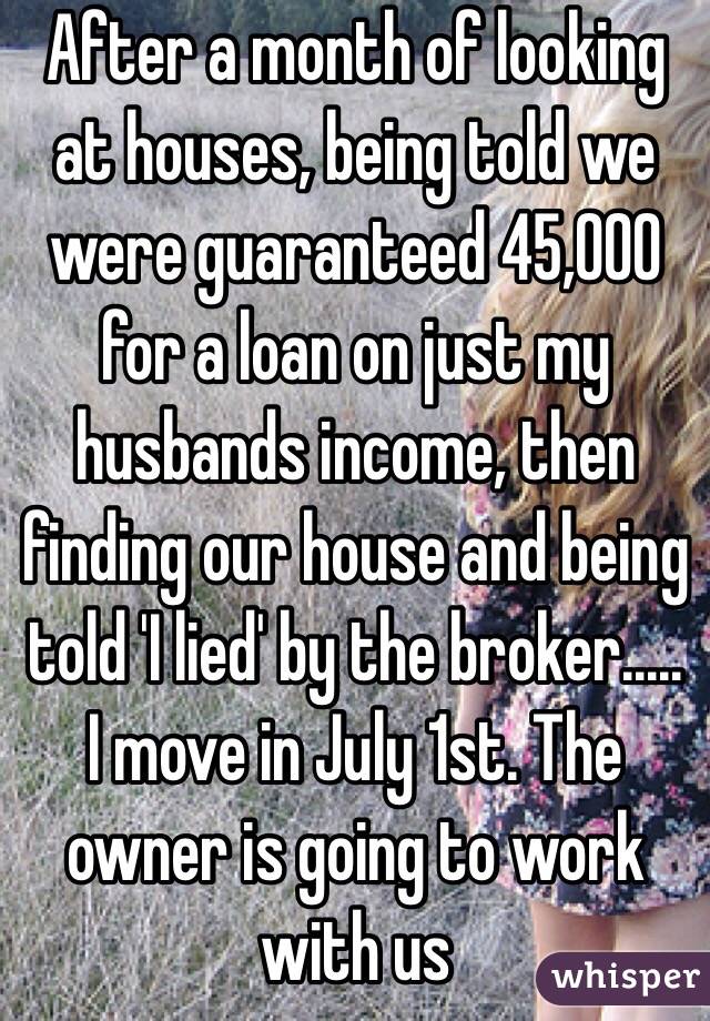 After a month of looking at houses, being told we were guaranteed 45,000 for a loan on just my husbands income, then finding our house and being told 'I lied' by the broker..... I move in July 1st. The owner is going to work with us 