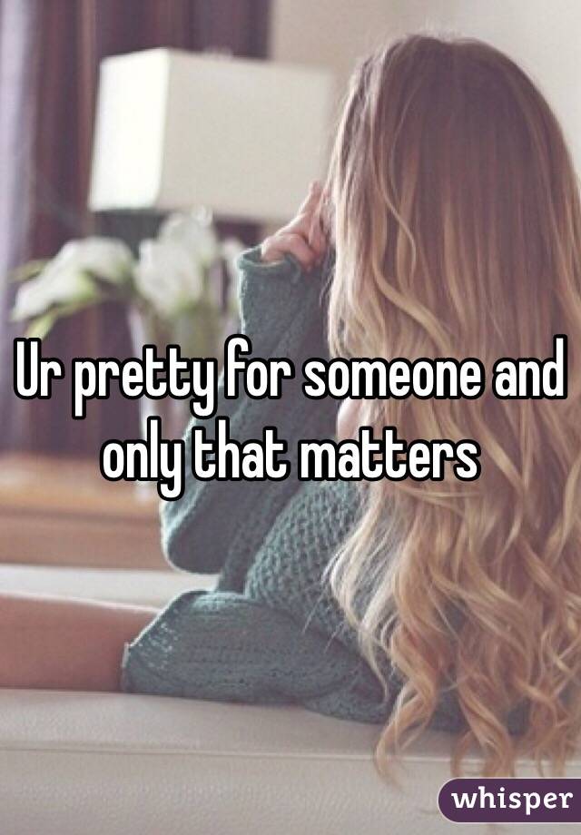 Ur pretty for someone and only that matters 
