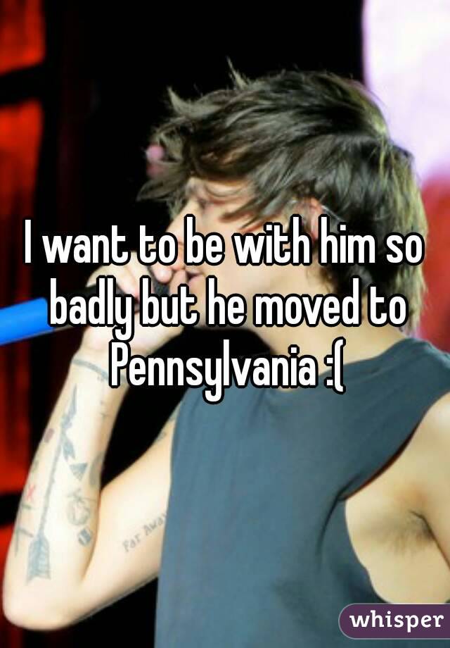I want to be with him so badly but he moved to Pennsylvania :(