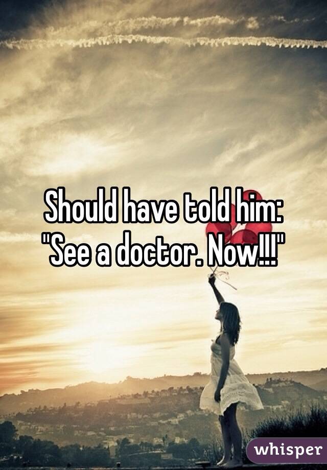 Should have told him: 
"See a doctor. Now!!!"